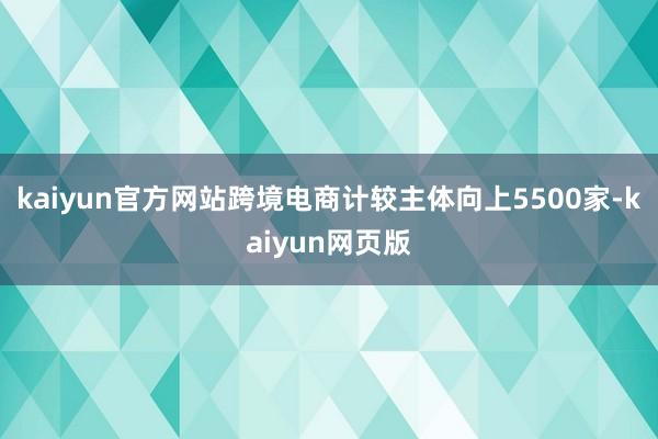 kaiyun官方网站跨境电商计较主体向上5500家-kaiyun网页版