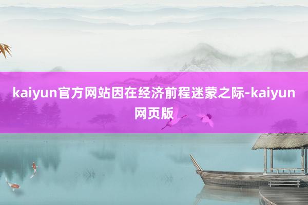 kaiyun官方网站因在经济前程迷蒙之际-kaiyun网页版
