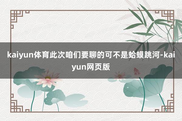 kaiyun体育此次咱们要聊的可不是蛤蟆跳河-kaiyun网页版