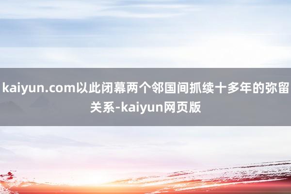 kaiyun.com以此闭幕两个邻国间抓续十多年的弥留关系-kaiyun网页版