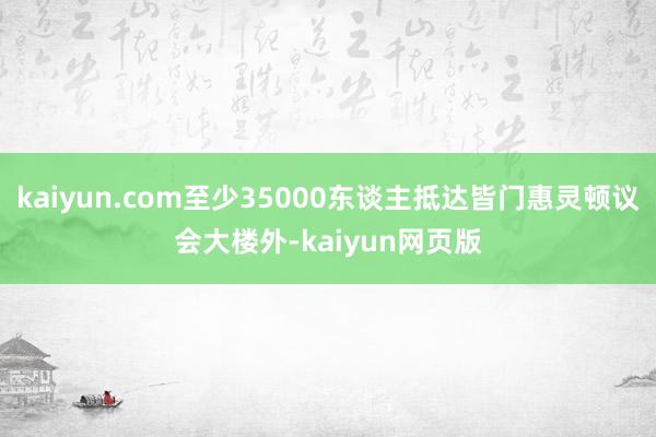 kaiyun.com至少35000东谈主抵达皆门惠灵顿议会大楼外-kaiyun网页版