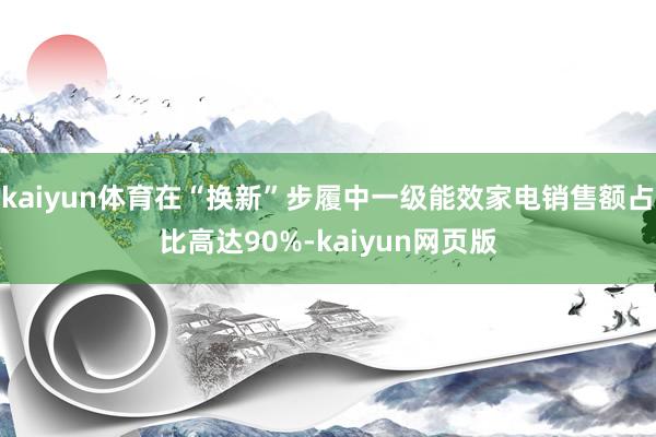 kaiyun体育在“换新”步履中一级能效家电销售额占比高达90%-kaiyun网页版