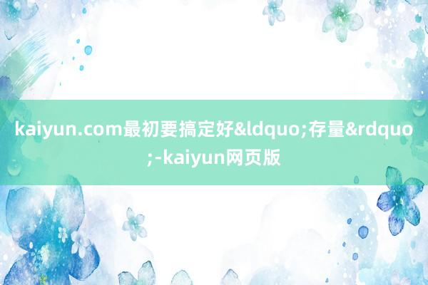kaiyun.com最初要搞定好&ldquo;存量&rdquo;-kaiyun网页版