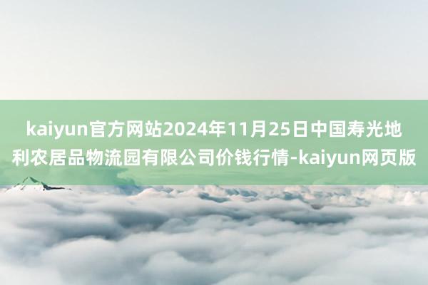 kaiyun官方网站2024年11月25日中国寿光地利农居品物流园有限公司价钱行情-kaiyun网页版