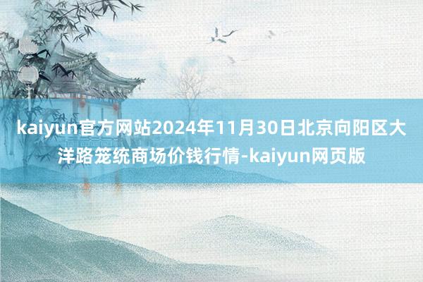 kaiyun官方网站2024年11月30日北京向阳区大洋路笼统商场价钱行情-kaiyun网页版