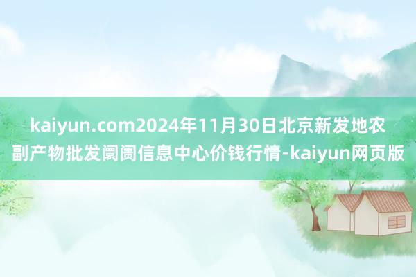 kaiyun.com2024年11月30日北京新发地农副产物批发阛阓信息中心价钱行情-kaiyun网页版