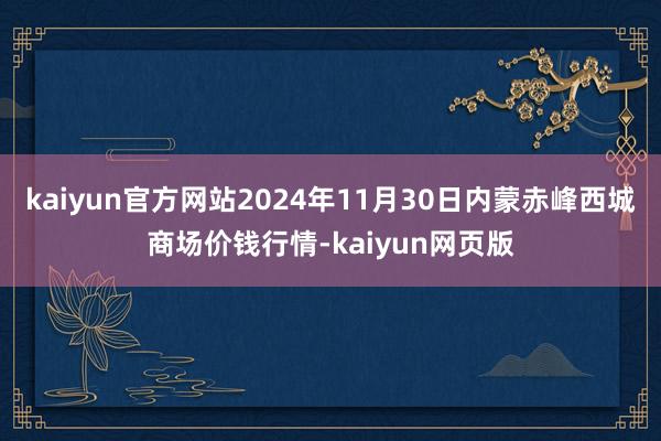 kaiyun官方网站2024年11月30日内蒙赤峰西城商场价钱行情-kaiyun网页版