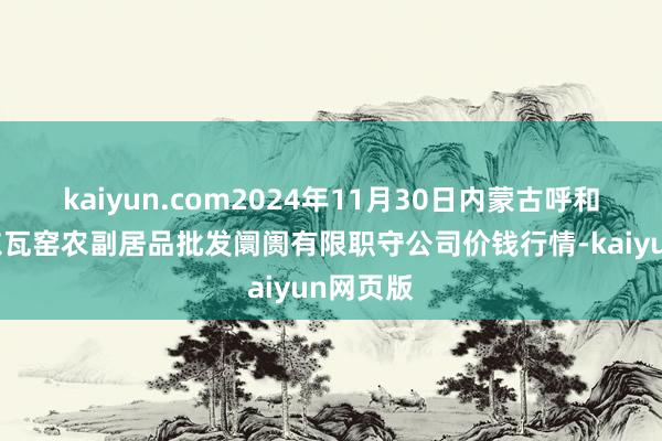 kaiyun.com2024年11月30日内蒙古呼和浩特市东瓦窑农副居品批发阛阓有限职守公司价钱行情-kaiyun网页版