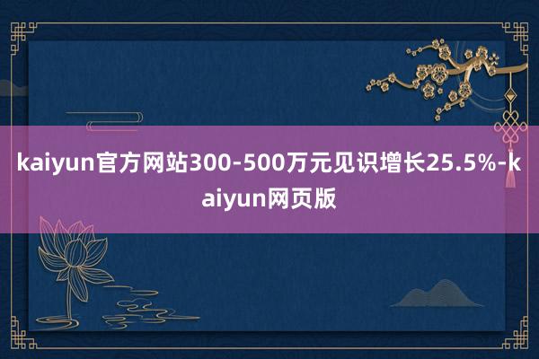 kaiyun官方网站300-500万元见识增长25.5%-kaiyun网页版