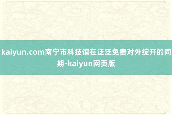 kaiyun.com南宁市科技馆在泛泛免费对外绽开的同期-kaiyun网页版