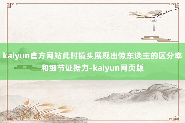 kaiyun官方网站此时镜头展现出惊东谈主的区分率和细节证据力-kaiyun网页版