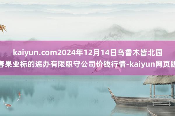 kaiyun.com2024年12月14日乌鲁木皆北园春果业标的惩办有限职守公司价钱行情-kaiyun网页版