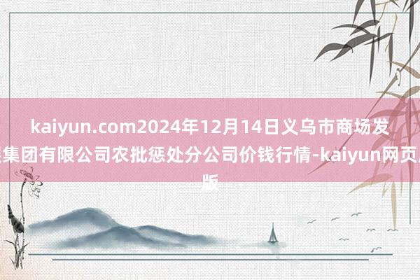 kaiyun.com2024年12月14日义乌市商场发展集团有限公司农批惩处分公司价钱行情-kaiyun网页版