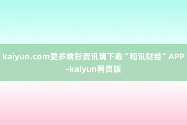 kaiyun.com更多精彩资讯请下载“和讯财经”APP-kaiyun网页版