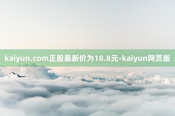 kaiyun.com正股最新价为18.8元-kaiyun网页版