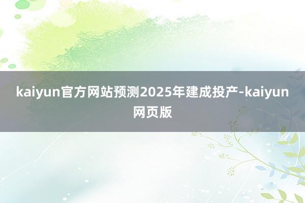 kaiyun官方网站预测2025年建成投产-kaiyun网页版