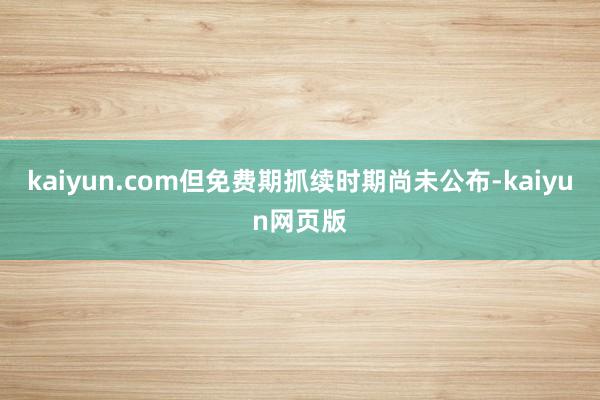 kaiyun.com但免费期抓续时期尚未公布-kaiyun网页版