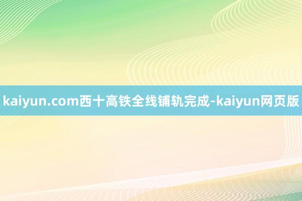 kaiyun.com西十高铁全线铺轨完成-kaiyun网页版