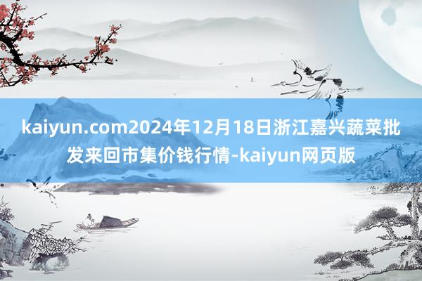 kaiyun.com2024年12月18日浙江嘉兴蔬菜批发来回市集价钱行情-kaiyun网页版