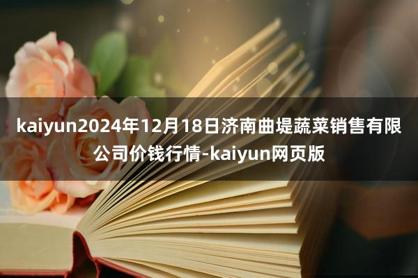 kaiyun2024年12月18日济南曲堤蔬菜销售有限公司价钱行情-kaiyun网页版