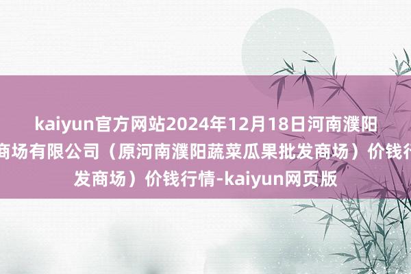 kaiyun官方网站2024年12月18日河南濮阳宏进农副产物批发商场有限公司（原河南濮阳蔬菜瓜果批发商场）价钱行情-kaiyun网页版