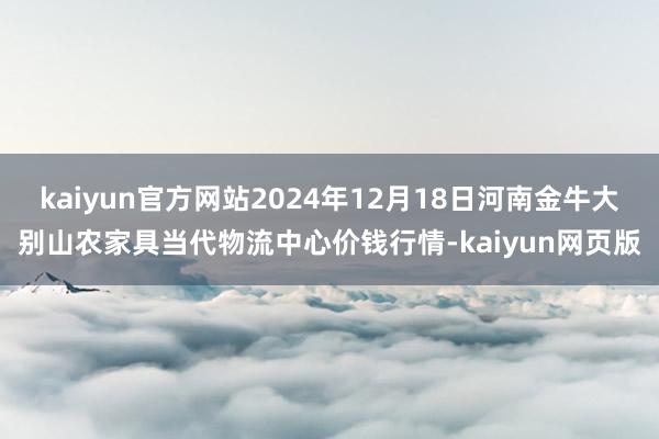 kaiyun官方网站2024年12月18日河南金牛大别山农家具当代物流中心价钱行情-kaiyun网页版