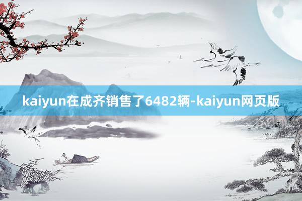 kaiyun在成齐销售了6482辆-kaiyun网页版