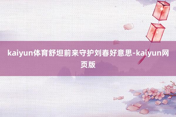 kaiyun体育舒坦前来守护刘春好意思-kaiyun网页版