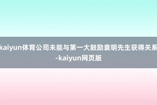 kaiyun体育公司未能与第一大鼓励袁明先生获得关系-kaiyun网页版