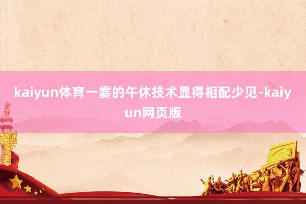 kaiyun体育一霎的午休技术显得相配少见-kaiyun网页版