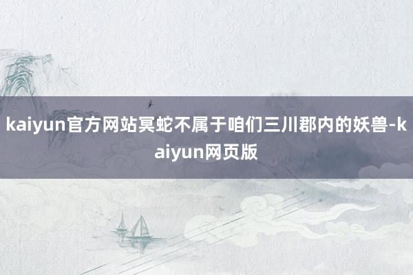 kaiyun官方网站冥蛇不属于咱们三川郡内的妖兽-kaiyun网页版