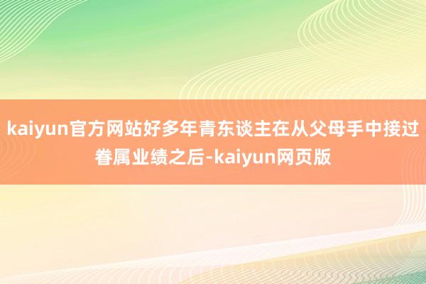 kaiyun官方网站好多年青东谈主在从父母手中接过眷属业绩之后-kaiyun网页版