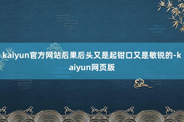 kaiyun官方网站后果后头又是起钳口又是敏锐的-kaiyun网页版
