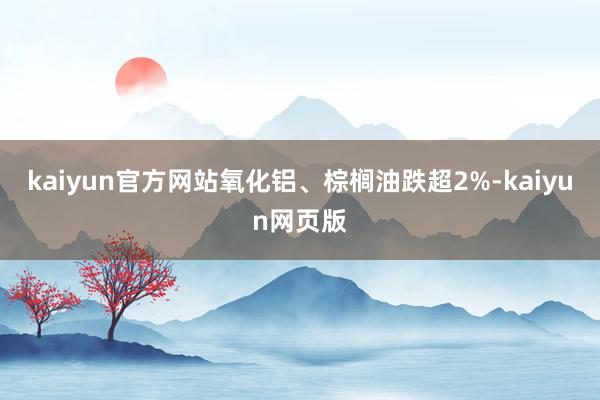 kaiyun官方网站氧化铝、棕榈油跌超2%-kaiyun网页版