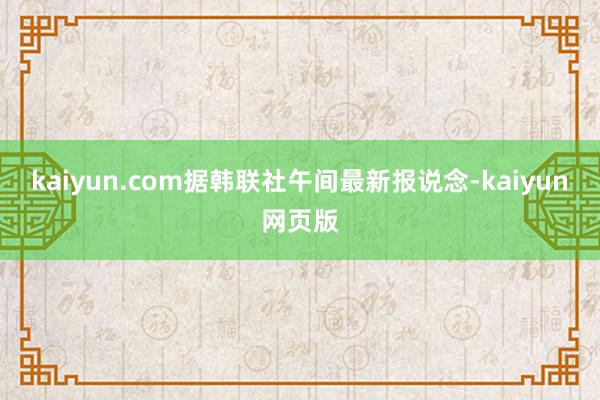 kaiyun.com据韩联社午间最新报说念-kaiyun网页版