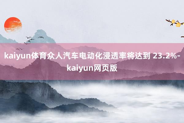 kaiyun体育众人汽车电动化浸透率将达到 23.2%-kaiyun网页版