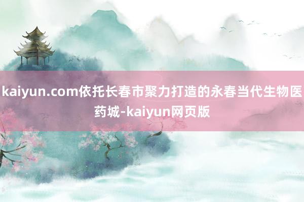 kaiyun.com依托长春市聚力打造的永春当代生物医药城-kaiyun网页版