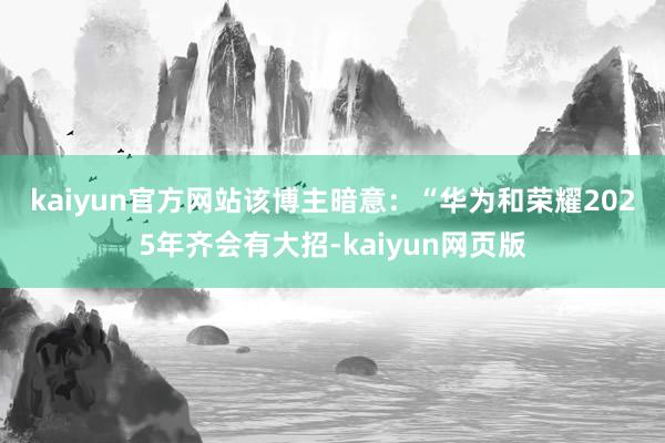 kaiyun官方网站　　该博主暗意：“华为和荣耀2025年齐会有大招-kaiyun网页版