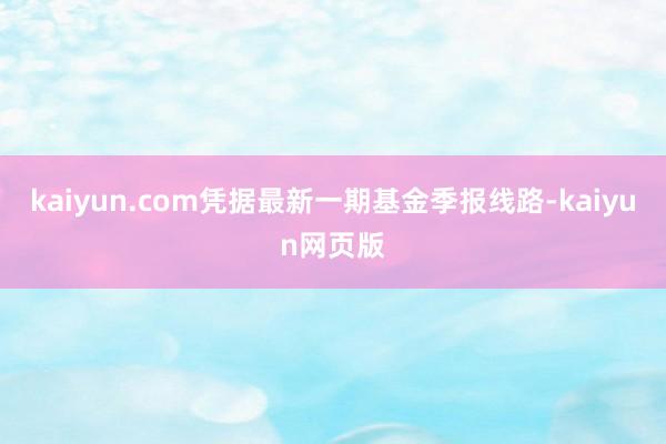 kaiyun.com凭据最新一期基金季报线路-kaiyun网页版
