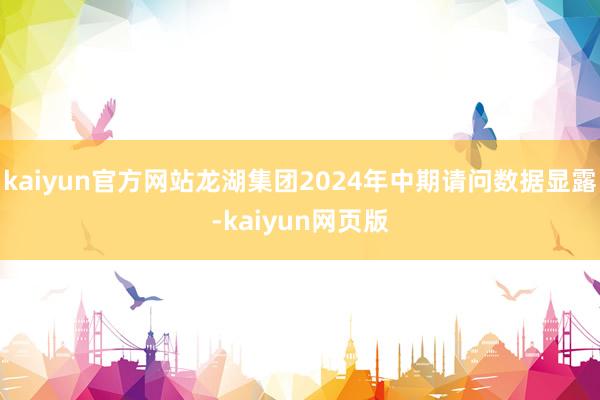 kaiyun官方网站龙湖集团2024年中期请问数据显露-kaiyun网页版