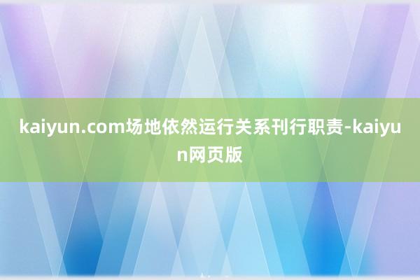 kaiyun.com场地依然运行关系刊行职责-kaiyun网页版
