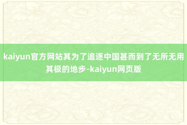 kaiyun官方网站其为了追逐中国甚而到了无所无用其极的地步-kaiyun网页版