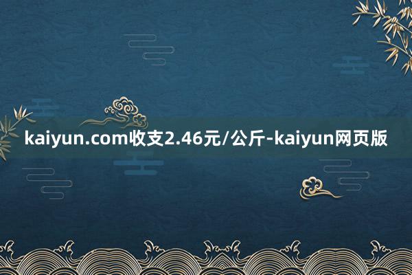 kaiyun.com收支2.46元/公斤-kaiyun网页版