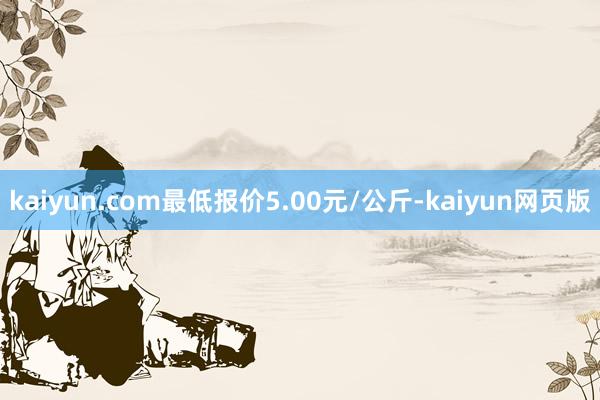 kaiyun.com最低报价5.00元/公斤-kaiyun网页版