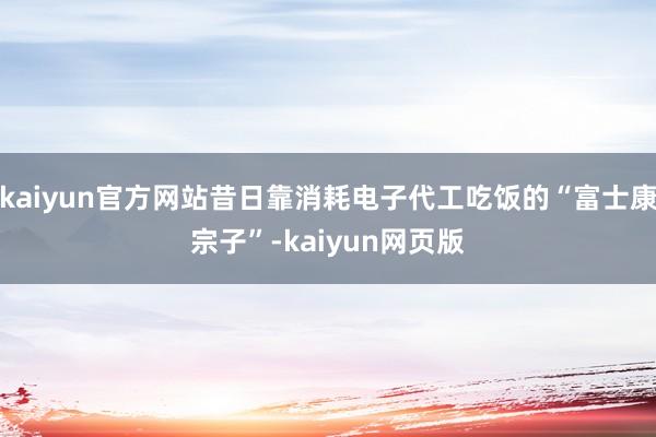 kaiyun官方网站昔日靠消耗电子代工吃饭的“富士康宗子”-kaiyun网页版