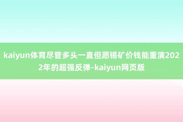 kaiyun体育尽管多头一直但愿锡矿价钱能重演2022年的超强反弹-kaiyun网页版