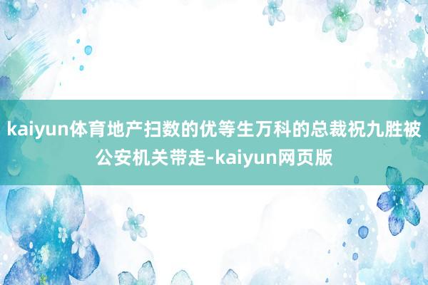 kaiyun体育地产扫数的优等生万科的总裁祝九胜被公安机关带走-kaiyun网页版