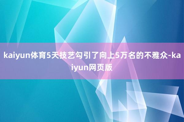 kaiyun体育5天技艺勾引了向上5万名的不雅众-kaiyun网页版