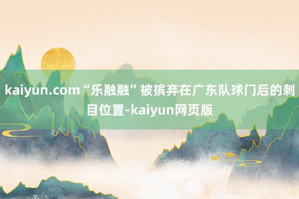 kaiyun.com“乐融融”被摈弃在广东队球门后的刺目位置-kaiyun网页版