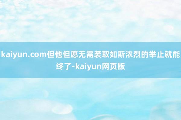 kaiyun.com但他但愿无需袭取如斯浓烈的举止就能终了-kaiyun网页版